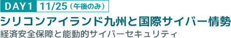 DAY1 11/25 （午後のみ） シリコンアイランド九州と国際サイバー情勢 経済安全保障と能動的サイバーセキュリティ