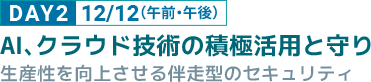 DAY2 12/12（午前・午後） AI、クラウド技術の積極活用と守り 生産性を向上させる伴走型のセキュリティ