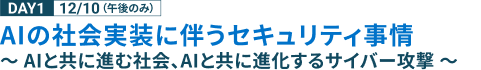 DAY1 12/10 （午後のみ） AIの社会実装に伴うセキュリティ事情 ～ AIと共に進む社会、AIと共に進化するサイバー攻撃 ～