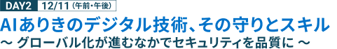 DAY2 12/11（午前・午後） AIありきのデジタル技術、その守りとスキル ～ グローバル化が進むなかでセキュリティを品質に ～